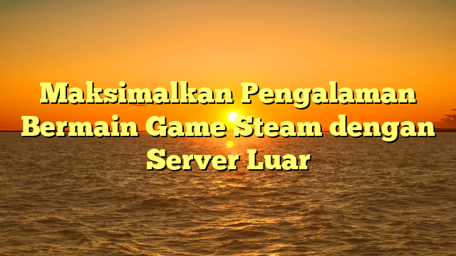 Maksimalkan Pengalaman Bermain Game Steam dengan Server Luar