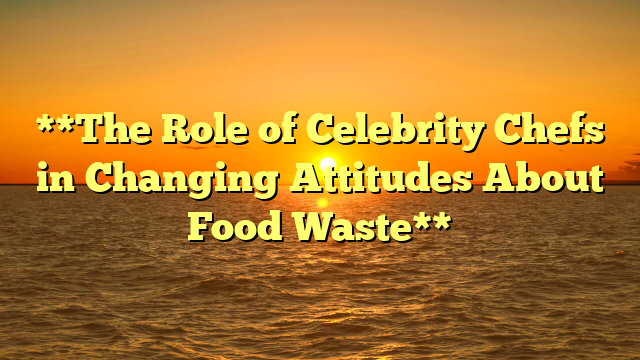 **The Role of Celebrity Chefs in Changing Attitudes About Food Waste**